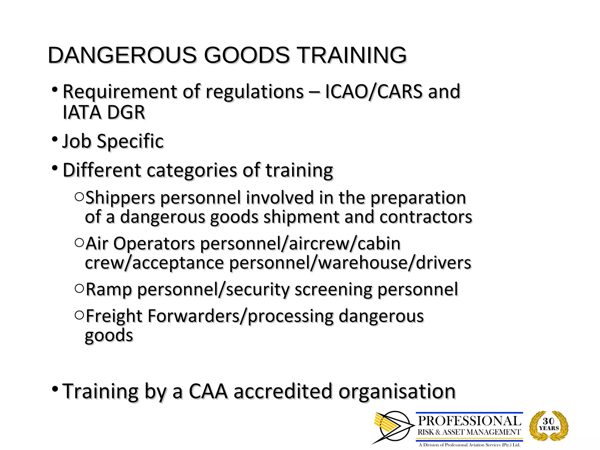 DANGEROUS GOODS TRAINING
• Requirement of regulations – ICAO/CARS and
  IATA DGR
• Job Specific
• Different categories of training
  oShippers personnel involved in the preparation
   of a dangerous goods shipment and contractors
  oAir Operators personnel/aircrew/cabin
   crew/acceptance personnel/warehouse/drivers
  oRamp personnel/security screening personnel
  oFreight Forwarders/processing dangerous
   goods

• Training by a CAA accredited organisation
 