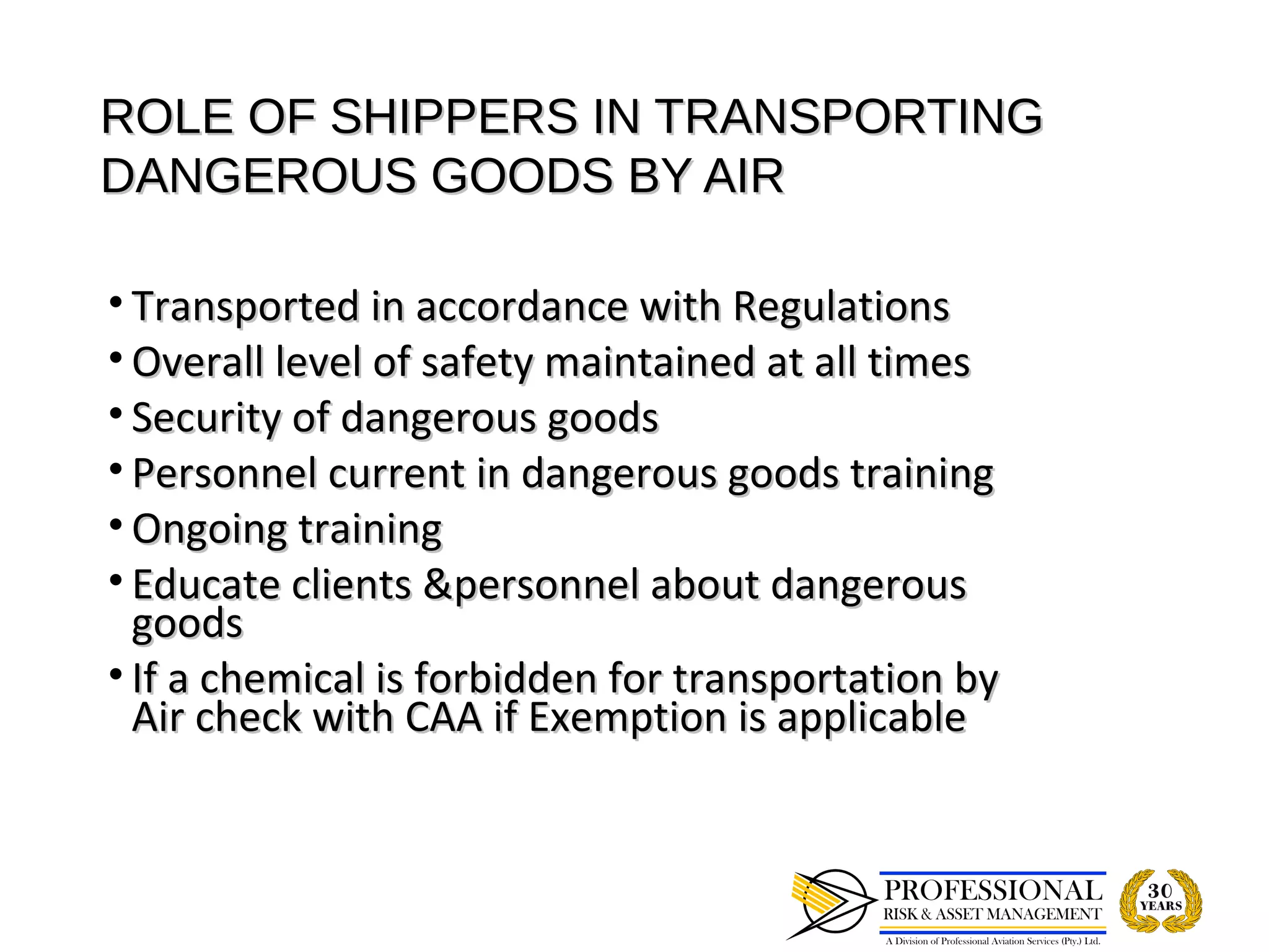 ROLE OF SHIPPERS IN TRANSPORTING
DANGEROUS GOODS BY AIR

• Transported in accordance with Regulations
• Overall level of safety maintained at all times
• Security of dangerous goods
• Personnel current in dangerous goods training
• Ongoing training
• Educate clients &personnel about dangerous
  goods
• If a chemical is forbidden for transportation by
  Air check with CAA if Exemption is applicable
 