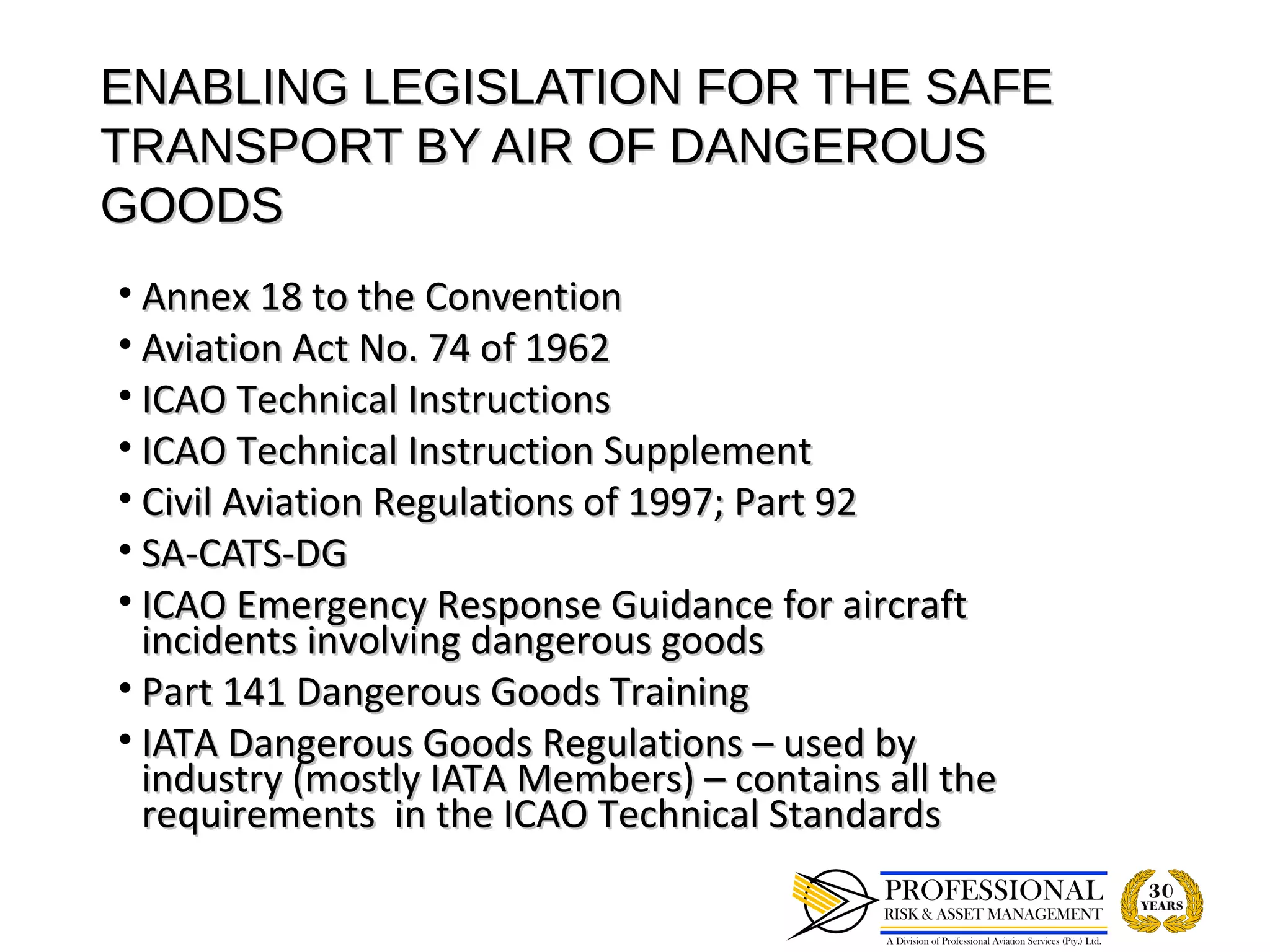 ENABLING LEGISLATION FOR THE SAFE
TRANSPORT BY AIR OF DANGEROUS
GOODS
• Annex 18 to the Convention
• Aviation Act No. 74 of 1962
• ICAO Technical Instructions
• ICAO Technical Instruction Supplement
• Civil Aviation Regulations of 1997; Part 92
• SA-CATS-DG
• ICAO Emergency Response Guidance for aircraft
  incidents involving dangerous goods
• Part 141 Dangerous Goods Training
• IATA Dangerous Goods Regulations – used by
  industry (mostly IATA Members) – contains all the
  requirements in the ICAO Technical Standards
 