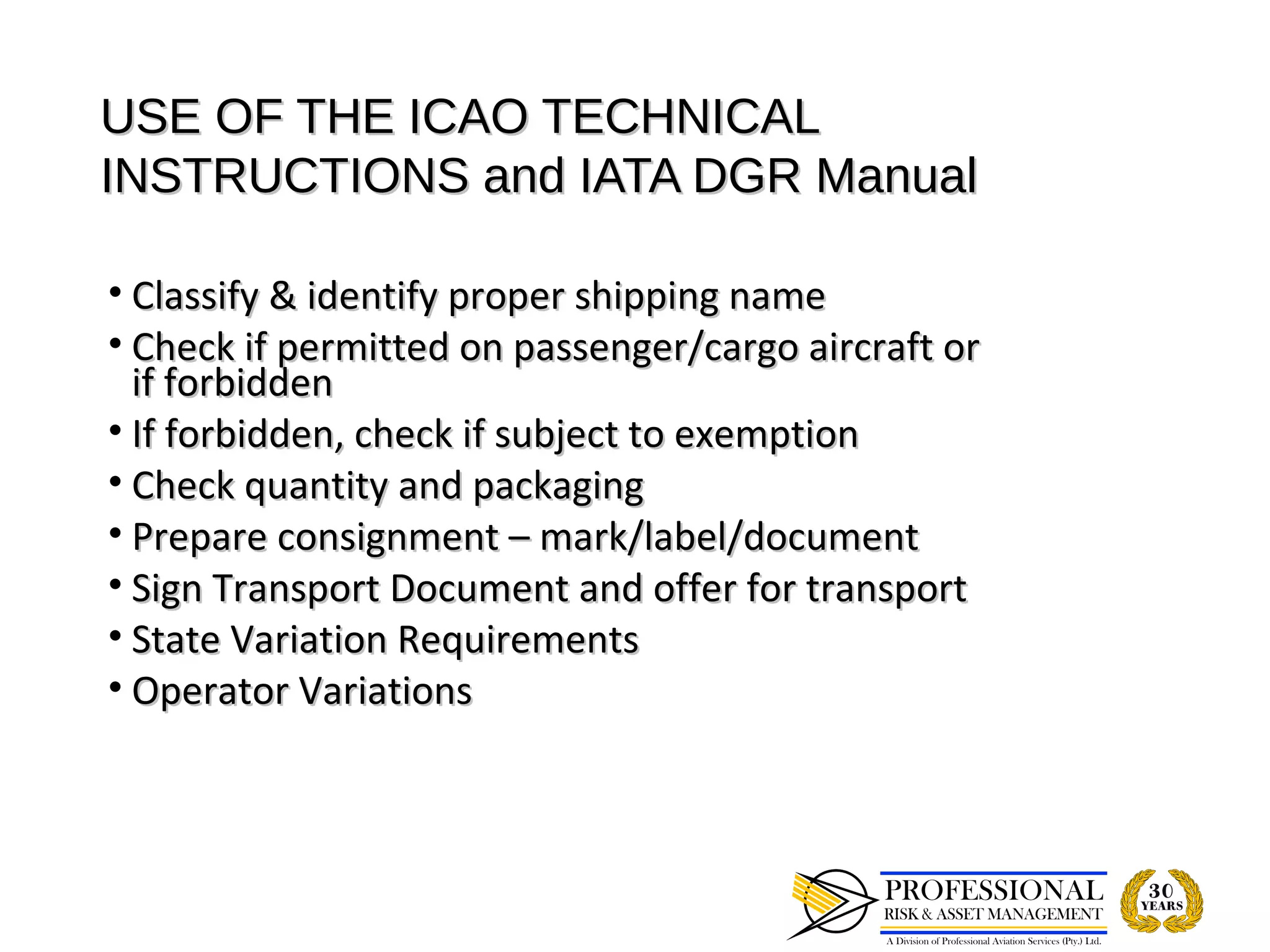 USE OF THE ICAO TECHNICAL
INSTRUCTIONS and IATA DGR Manual

• Classify & identify proper shipping name
• Check if permitted on passenger/cargo aircraft or
  if forbidden
• If forbidden, check if subject to exemption
• Check quantity and packaging
• Prepare consignment – mark/label/document
• Sign Transport Document and offer for transport
• State Variation Requirements
• Operator Variations
 