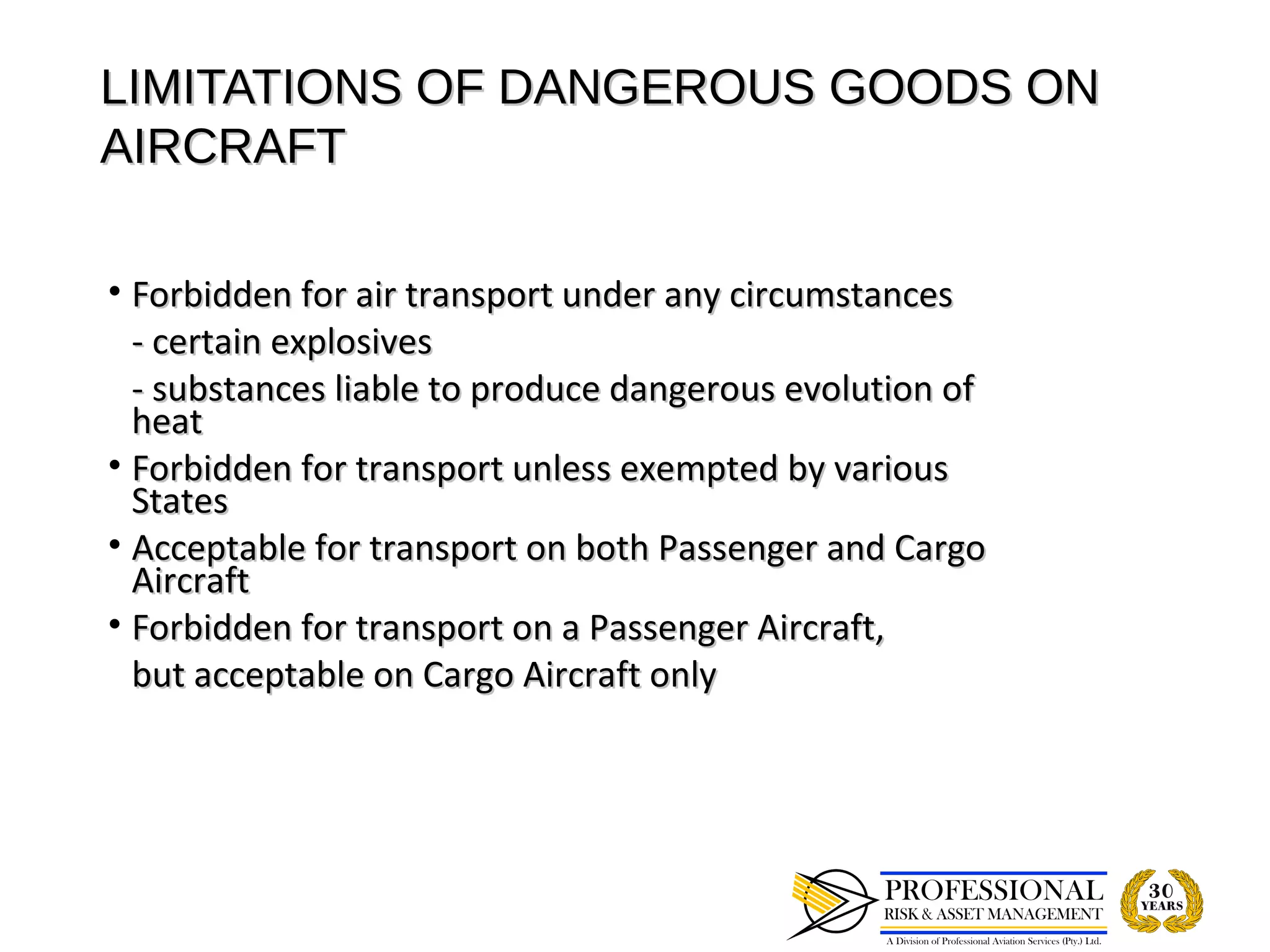 LIMITATIONS OF DANGEROUS GOODS ON
AIRCRAFT

• Forbidden for air transport under any circumstances
  - certain explosives
  - substances liable to produce dangerous evolution of
  heat
• Forbidden for transport unless exempted by various
  States
• Acceptable for transport on both Passenger and Cargo
  Aircraft
• Forbidden for transport on a Passenger Aircraft,
  but acceptable on Cargo Aircraft only
 