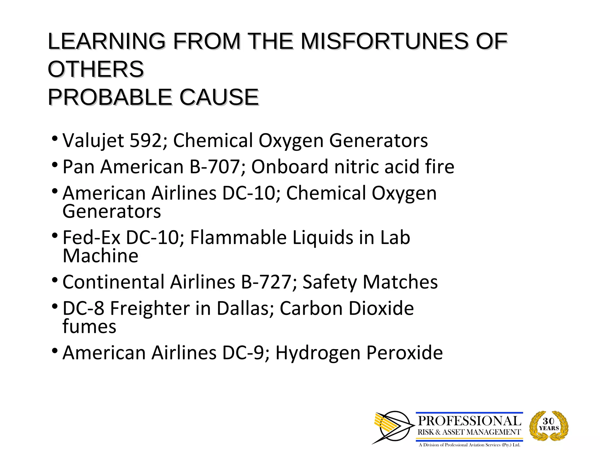 LEARNING FROM THE MISFORTUNES OF
OTHERS
PROBABLE CAUSE
• Valujet 592; Chemical Oxygen Generators
• Pan American B-707; Onboard nitric acid fire
• American Airlines DC-10; Chemical Oxygen
  Generators
• Fed-Ex DC-10; Flammable Liquids in Lab
  Machine
• Continental Airlines B-727; Safety Matches
• DC-8 Freighter in Dallas; Carbon Dioxide
  fumes
• American Airlines DC-9; Hydrogen Peroxide
 