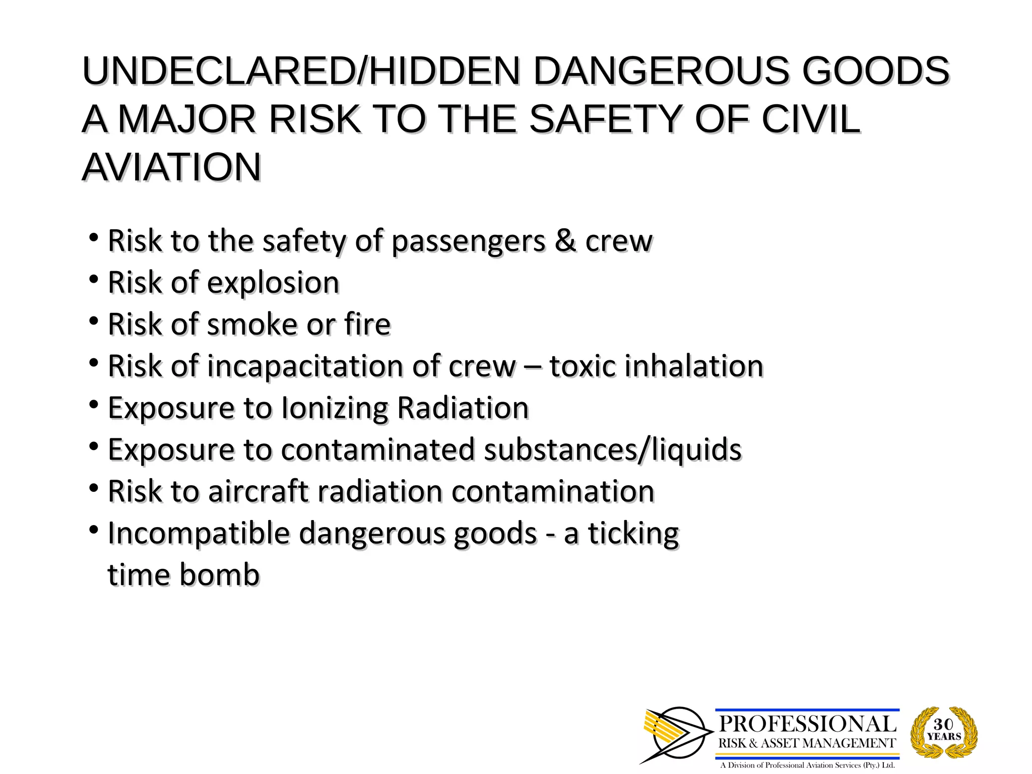 UNDECLARED/HIDDEN DANGEROUS GOODS
A MAJOR RISK TO THE SAFETY OF CIVIL
AVIATION
• Risk to the safety of passengers & crew
• Risk of explosion
• Risk of smoke or fire
• Risk of incapacitation of crew – toxic inhalation
• Exposure to Ionizing Radiation
• Exposure to contaminated substances/liquids
• Risk to aircraft radiation contamination
• Incompatible dangerous goods - a ticking
  time bomb
 
