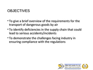 OBJECTIVES

• To give a brief overview of the requirements for the
  transport of dangerous goods by air
• To identify deficiencies in the supply chain that could
  lead to serious accidents/incidents
• To demonstrate the challenges facing industry in
  ensuring compliance with the regulations
 