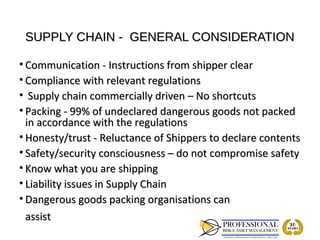SUPPLY CHAIN - GENERAL CONSIDERATION

• Communication - Instructions from shipper clear
• Compliance with relevant regulations
• Supply chain commercially driven – No shortcuts
• Packing - 99% of undeclared dangerous goods not packed
  in accordance with the regulations
• Honesty/trust - Reluctance of Shippers to declare contents
• Safety/security consciousness – do not compromise safety
• Know what you are shipping
• Liability issues in Supply Chain
• Dangerous goods packing organisations can
  assist
 