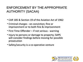ENFORCEMENT BY THE APPROPRIATE
AUTHORITY (SACAA)

• CAR 185 & Section 19 of the Aviation Act of 1962
• Criminal charges - on conviction; fine or
  imprisonment or to both fine & imprisonment
• First Time Offender – if not serious - warning
• Injury to persons or damage to property; SAPS
  will consider findings before moving for possible
  prosecution
• Safety/security is a co-operative venture
 