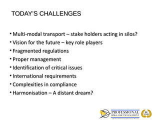 TODAY’S CHALLENGES


• Multi-modal transport – stake holders acting in silos?
• Vision for the future – key role players
• Fragmented regulations
• Proper management
• Identification of critical issues
• International requirements
• Complexities in compliance
• Harmonisation – A distant dream?
 