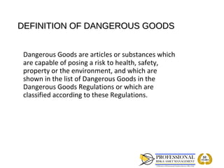 DEFINITION OF DANGEROUS GOODS


 Dangerous Goods are articles or substances which
 are capable of posing a risk to health, safety,
 property or the environment, and which are
 shown in the list of Dangerous Goods in the
 Dangerous Goods Regulations or which are
 classified according to these Regulations.
 
