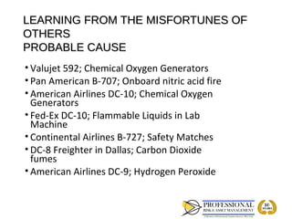 LEARNING FROM THE MISFORTUNES OF
OTHERS
PROBABLE CAUSE
• Valujet 592; Chemical Oxygen Generators
• Pan American B-707; Onboard nitric acid fire
• American Airlines DC-10; Chemical Oxygen
  Generators
• Fed-Ex DC-10; Flammable Liquids in Lab
  Machine
• Continental Airlines B-727; Safety Matches
• DC-8 Freighter in Dallas; Carbon Dioxide
  fumes
• American Airlines DC-9; Hydrogen Peroxide
 