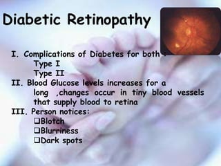 Diabetic Retinopathy

 I. Complications of Diabetes for both :
       Type I
       Type II
 II. Blood Glucose levels increases for a
       long ,changes occur in tiny blood vessels
       that supply blood to retina
 III. Person notices:
       Blotch
       Blurriness
       Dark spots
 