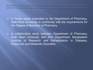 Estimation of Blood Glucose Levels in Diabetic Patients of Different Skin Diseases with the Treatment of TriamcinoloneAcetonide and Prednisolone – a Comparative Study. A Thesis paper submitted to the Department of Pharmacy, East West University in conformity with the requirements for the Degree of Bachelor of Pharmacy.   A collaborative study between Department of Pharmacy, East West University and Skin Department, Bangladesh Institute of Research and Rehabilitation in Diabetes, Endocrine and Metabolic Disorders. 