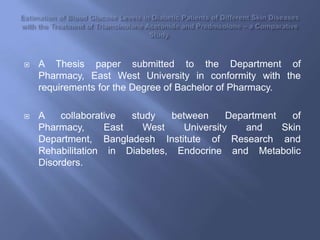 Estimation of Blood Glucose Levels in Diabetic Patients of Different Skin Diseases with the Treatment of TriamcinoloneAcetonide and Prednisolone – a Comparative Study. A Thesis paper submitted to the Department of Pharmacy, East West University in conformity with the requirements for the Degree of Bachelor of Pharmacy.   A collaborative study between Department of Pharmacy, East West University and Skin Department, Bangladesh Institute of Research and Rehabilitation in Diabetes, Endocrine and Metabolic Disorders. 