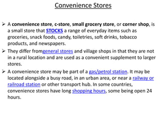 Convenience Stores
 A convenience store, c-store, small grocery store, or corner shop, is
a small store that STOCKS a range of everyday items such as
groceries, snack foods, candy, toiletries, soft drinks, tobacco
products, and newspapers.
 They differ fromgeneral stores and village shops in that they are not
in a rural location and are used as a convenient supplement to larger
stores.
 A convenience store may be part of a gas/petrol station. It may be
located alongside a busy road, in an urban area, or near a railway or
railroad station or other transport hub. In some countries,
convenience stores have long shopping hours, some being open 24
hours.
 