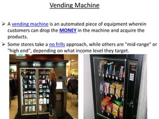 Vending Machine
 A vending machine is an automated piece of equipment wherein
customers can drop the MONEY in the machine and acquire the
products.
 Some stores take a no frills approach, while others are "mid-range" or
"high end", depending on what income level they target.
 