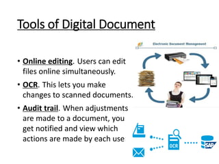 Tools of Digital Document
• Online editing. Users can edit
files online simultaneously.
• OCR. This lets you make
changes to scanned documents.
• Audit trail. When adjustments
are made to a document, you
get notified and view which
actions are made by each user.
 