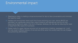 Environmental impact
 Telepresence helps in creating a virtual environment for face to face conversations and minimizes
the need for travel.
 Flexible work environment where work from home and bring-your-own- device (BYOD) are
permitted, can significantly reduce their carbon footprint and operational costs by not only
reducing the electronic waste in the form of laptops, desktops, etc. but also by reducing the need
of large fixed office space for businesses.
 Digital media for paper intensive services such as governance, ticketing, newspaper, etc. could
not only result in efficient delivery of services but at the same time would lower the use of paper,
thus preventing deforestation.
 