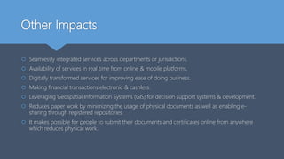 Other Impacts
 Seamlessly integrated services across departments or jurisdictions.
 Availability of services in real time from online & mobile platforms.
 Digitally transformed services for improving ease of doing business.
 Making financial transactions electronic & cashless.
 Leveraging Geospatial Information Systems (GIS) for decision support systems & development.
 Reduces paper work by minimizing the usage of physical documents as well as enabling e-
sharing through registered repositories.
 It makes possible for people to submit their documents and certificates online from anywhere
which reduces physical work.
 