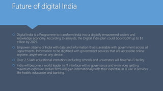 Future of digital India
 Digital India is a Programme to transform India into a digitally empowered society and
knowledge economy. According to analysts, the Digital India plan could boost GDP up to $1
trillion by 2025.
 Empower citizens of India with data and information that is available with government across all
departments. Information to be digitized with government services that are accessible online
anytime, anywhere on any device.
 Over 2.5 lakh educational institutions including schools and universities will have Wi-Fi facility.
 India will become a world leader in IT interface with e governance and e-services getting
maximum exposure. Indian firms will gain internationally with their expertise in IT use in services
like health, education and banking.
 