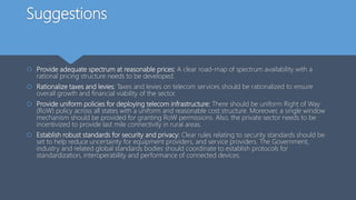 Suggestions
 Provide adequate spectrum at reasonable prices: A clear road-map of spectrum availability with a
rational pricing structure needs to be developed.
 Rationalize taxes and levies: Taxes and levies on telecom services should be rationalized to ensure
overall growth and financial viability of the sector.
 Provide uniform policies for deploying telecom infrastructure: There should be uniform Right of Way
(RoW) policy across all states with a uniform and reasonable cost structure. Moreover, a single window
mechanism should be provided for granting RoW permissions. Also, the private sector needs to be
incentivized to provide last mile connectivity in rural areas.
 Establish robust standards for security and privacy: Clear rules relating to security standards should be
set to help reduce uncertainty for equipment providers, and service providers. The Government,
industry and related global standards bodies should coordinate to establish protocols for
standardization, interoperability and performance of connected devices.
 