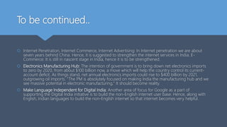 To be continued..
 Internet Penetration, Internet Commerce, Internet Advertising: In Internet penetration we are about
seven years behind China. Hence, it is suggested to strengthen the internet services in India. E-
Commerce: It is still in nascent stage in India, hence it is to be strengthened.
 Electronics Manufacturing Hub: The intention of government is to bring down net electronics imports
to zero by 2020, from about $100 billion now, a move which will help the country control its current-
account deficit. As things stand, net annual electronics imports could rise to $400 billion by 2021,
outgrowing oil imports. “The PM is absolutely focused on making India the manufacturing hub and we
see massive potential in electronic manufacturing," It should become reality.
 Make Language Independent for Digital India: Another area of focus for Google as a part of
supporting the Digital India initiative is to build the non-English internet user base. Hence, along with
English, Indian languages to build the non-English internet so that internet becomes very helpful.
 