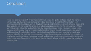 Conclusion
There has been a huge shift in technological trends across the globe and as a result, the world is
witnessing a rapidly growing digital economy. Easy access and availability of information and
communication technologies such as cloud computing, mobile solutions, growth of social media and
data analytics has increased the range of new business opportunities for the entrepreneurs. These
technologies are influential tools which hold the power to reshape entire industries, reduce entry
barriers, redefine value chains, increase market intelligence and provide opportunities for growth
and innovation. If exploited correctly, these technologies hold enormous potential to create vast
business value for the budding entrepreneurs. Increased usage of advanced digital technologies by
new business enterprises can accelerate growth and increase employment opportunities as there is
enormous scope of innovation in this sector. Hence, there is a huge underlying potential for digital
India to grow.
 