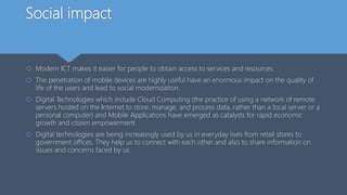 Social impact
 Modern ICT makes it easier for people to obtain access to services and resources.
 The penetration of mobile devices are highly useful have an enormous impact on the quality of
life of the users and lead to social modernization.
 Digital Technologies which include Cloud Computing (the practice of using a network of remote
servers hosted on the Internet to store, manage, and process data, rather than a local server or a
personal computer) and Mobile Applications have emerged as catalysts for rapid economic
growth and citizen empowerment.
 Digital technologies are being increasingly used by us in everyday lives from retail stores to
government offices. They help us to connect with each other and also to share information on
issues and concerns faced by us.
 