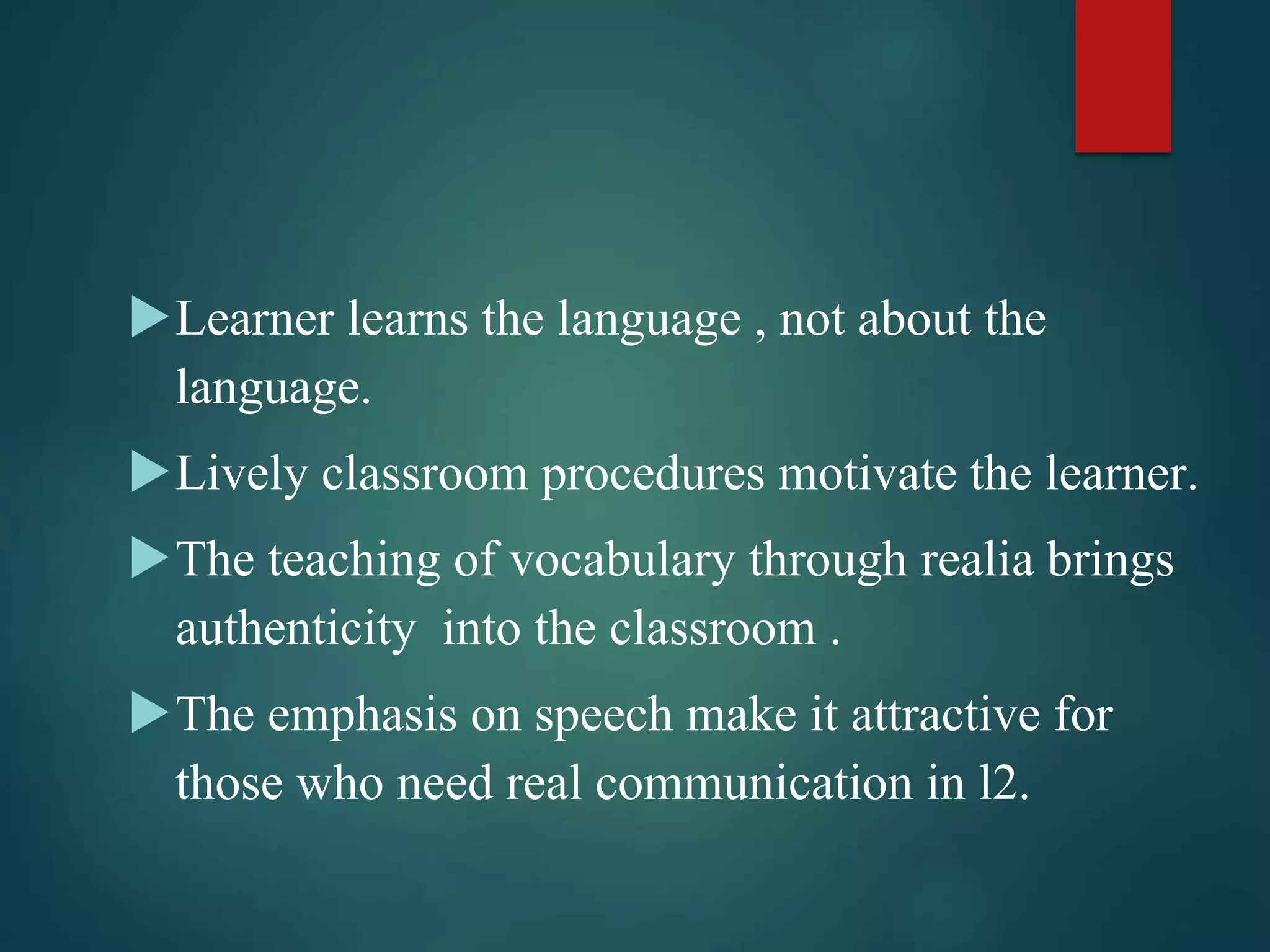 Learner learns the language , not about the
language.
Lively classroom procedures motivate the learner.
The teaching of vocabulary through realia brings
authenticity into the classroom .
The emphasis on speech make it attractive for
those who need real communication in l2.
 