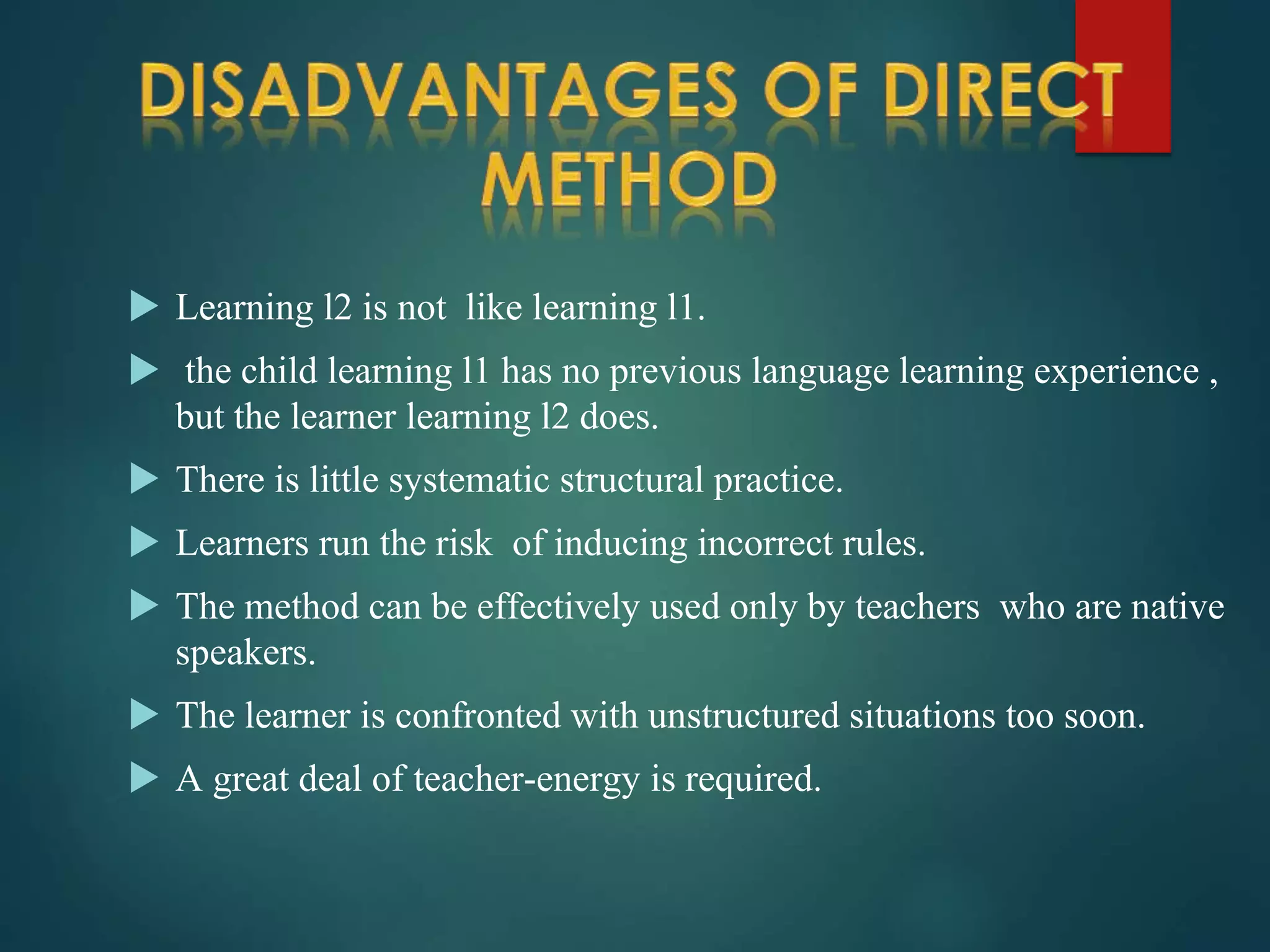  Learning l2 is not like learning l1.
 the child learning l1 has no previous language learning experience ,
but the learner learning l2 does.
 There is little systematic structural practice.
 Learners run the risk of inducing incorrect rules.
 The method can be effectively used only by teachers who are native
speakers.
 The learner is confronted with unstructured situations too soon.
 A great deal of teacher-energy is required.
 