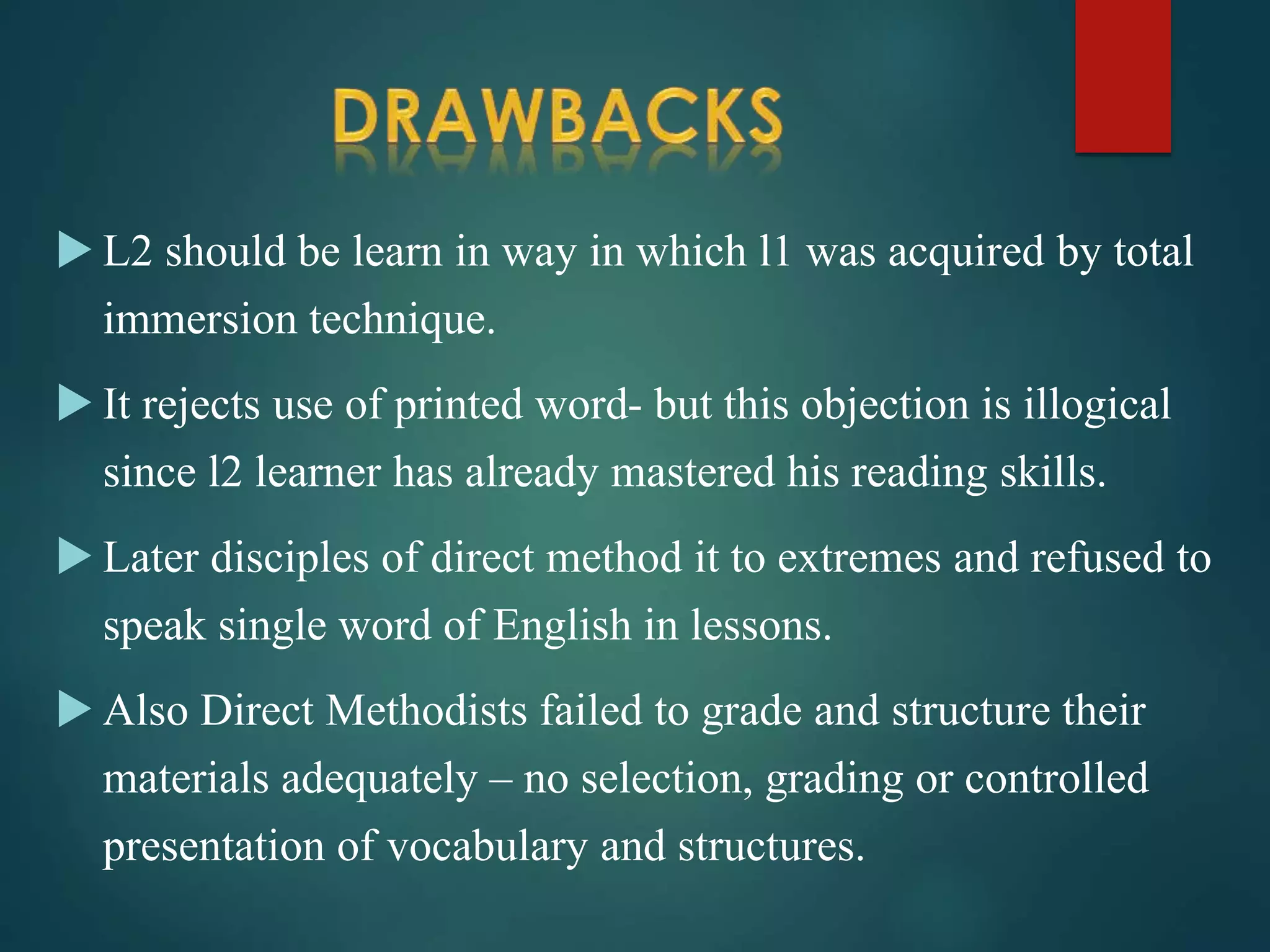  L2 should be learn in way in which l1 was acquired by total
immersion technique.
 It rejects use of printed word- but this objection is illogical
since l2 learner has already mastered his reading skills.
 Later disciples of direct method it to extremes and refused to
speak single word of English in lessons.
 Also Direct Methodists failed to grade and structure their
materials adequately – no selection, grading or controlled
presentation of vocabulary and structures.
 