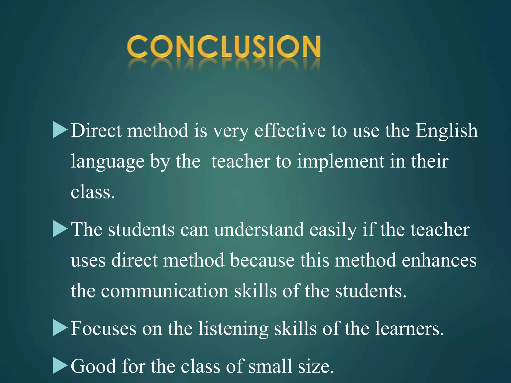 Direct method is very effective to use the English
language by the teacher to implement in their
class.
The students can understand easily if the teacher
uses direct method because this method enhances
the communication skills of the students.
Focuses on the listening skills of the learners.
Good for the class of small size.
 