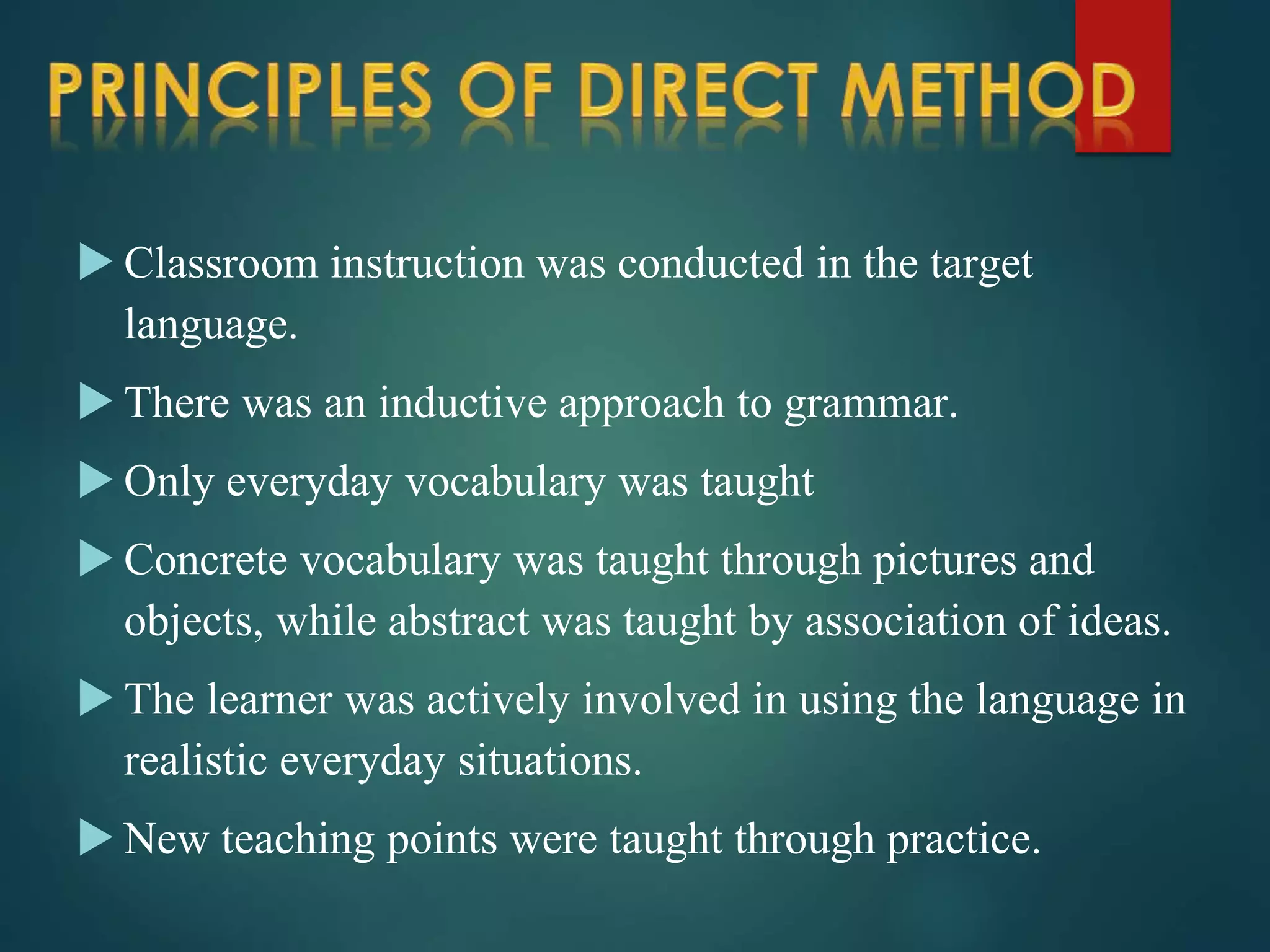  Classroom instruction was conducted in the target
language.
 There was an inductive approach to grammar.
 Only everyday vocabulary was taught
 Concrete vocabulary was taught through pictures and
objects, while abstract was taught by association of ideas.
 The learner was actively involved in using the language in
realistic everyday situations.
 New teaching points were taught through practice.
 