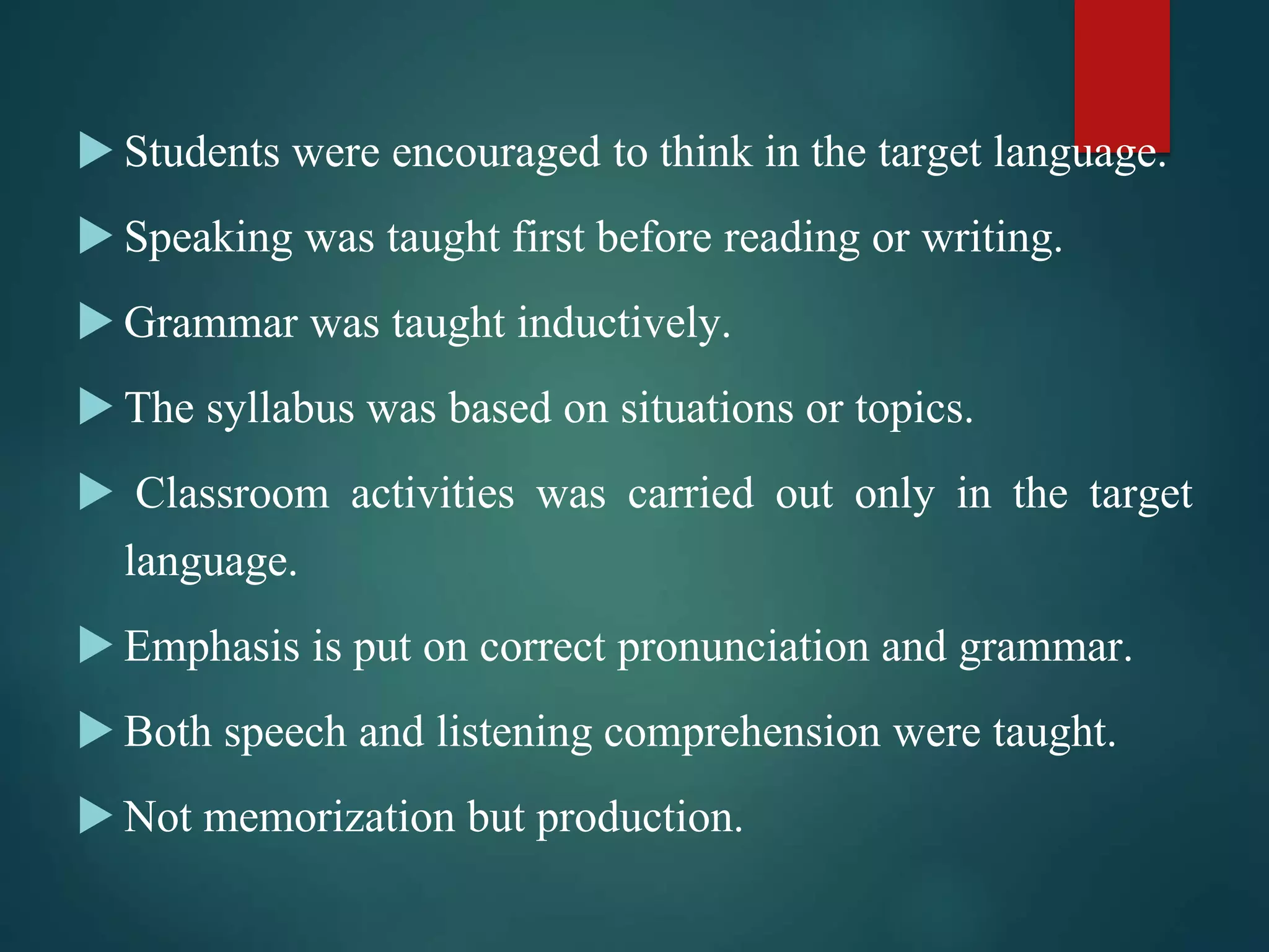  Students were encouraged to think in the target language.
 Speaking was taught first before reading or writing.
 Grammar was taught inductively.
 The syllabus was based on situations or topics.
 Classroom activities was carried out only in the target
language.
 Emphasis is put on correct pronunciation and grammar.
 Both speech and listening comprehension were taught.
 Not memorization but production.
 