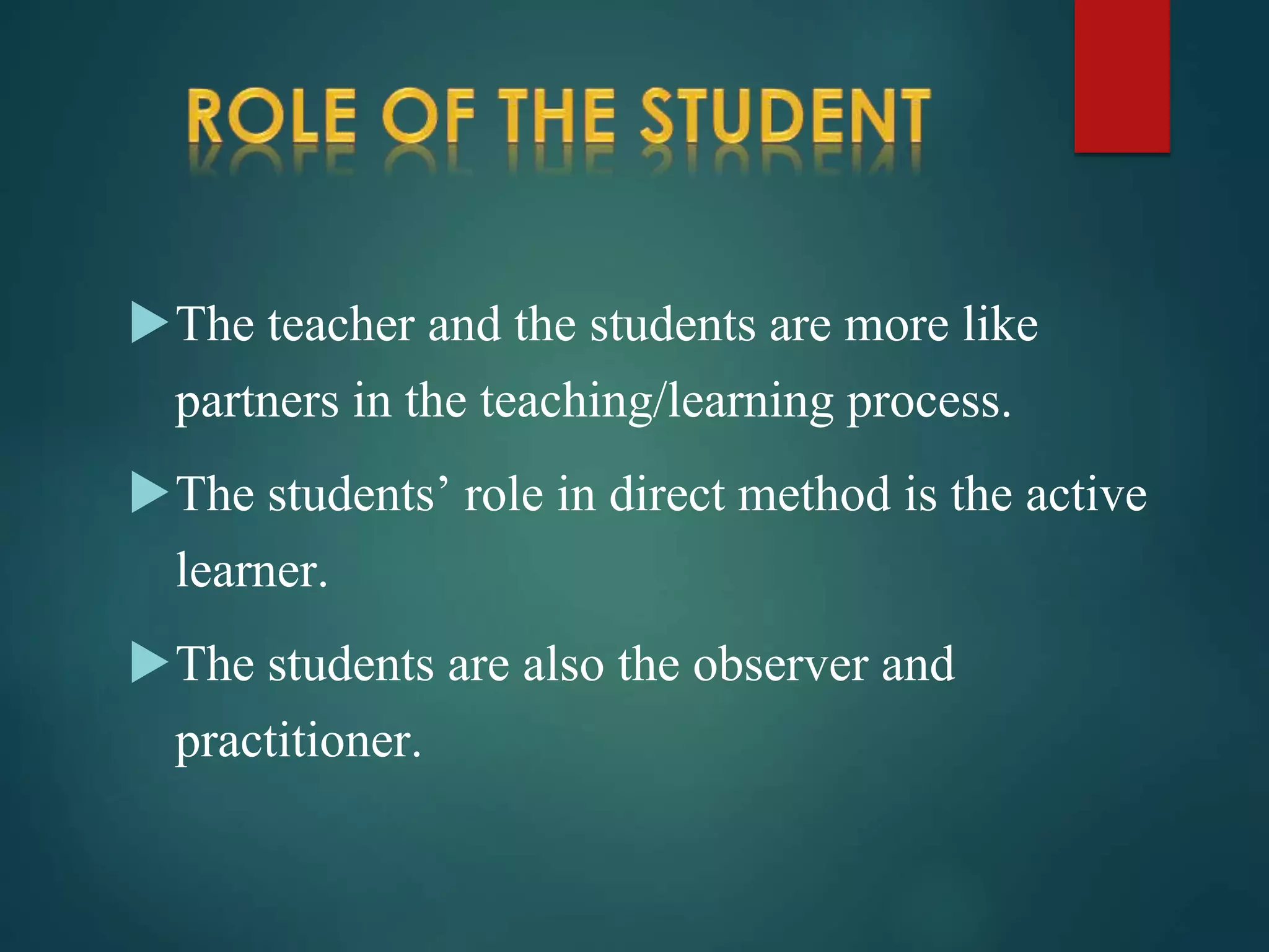 The teacher and the students are more like
partners in the teaching/learning process.
The students’ role in direct method is the active
learner.
The students are also the observer and
practitioner.
 