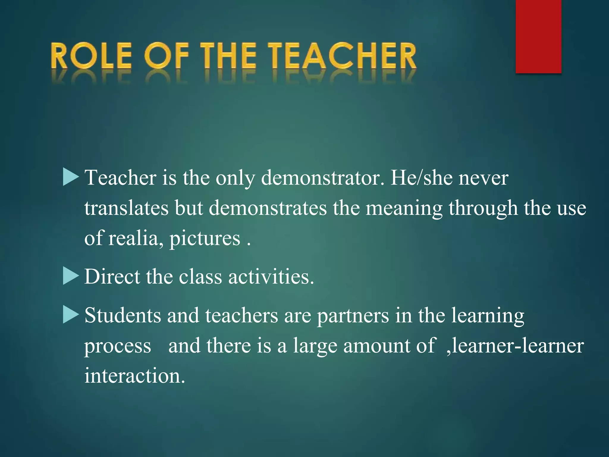 Teacher is the only demonstrator. He/she never
translates but demonstrates the meaning through the use
of realia, pictures .
Direct the class activities.
Students and teachers are partners in the learning
process and there is a large amount of ,learner-learner
interaction.
 