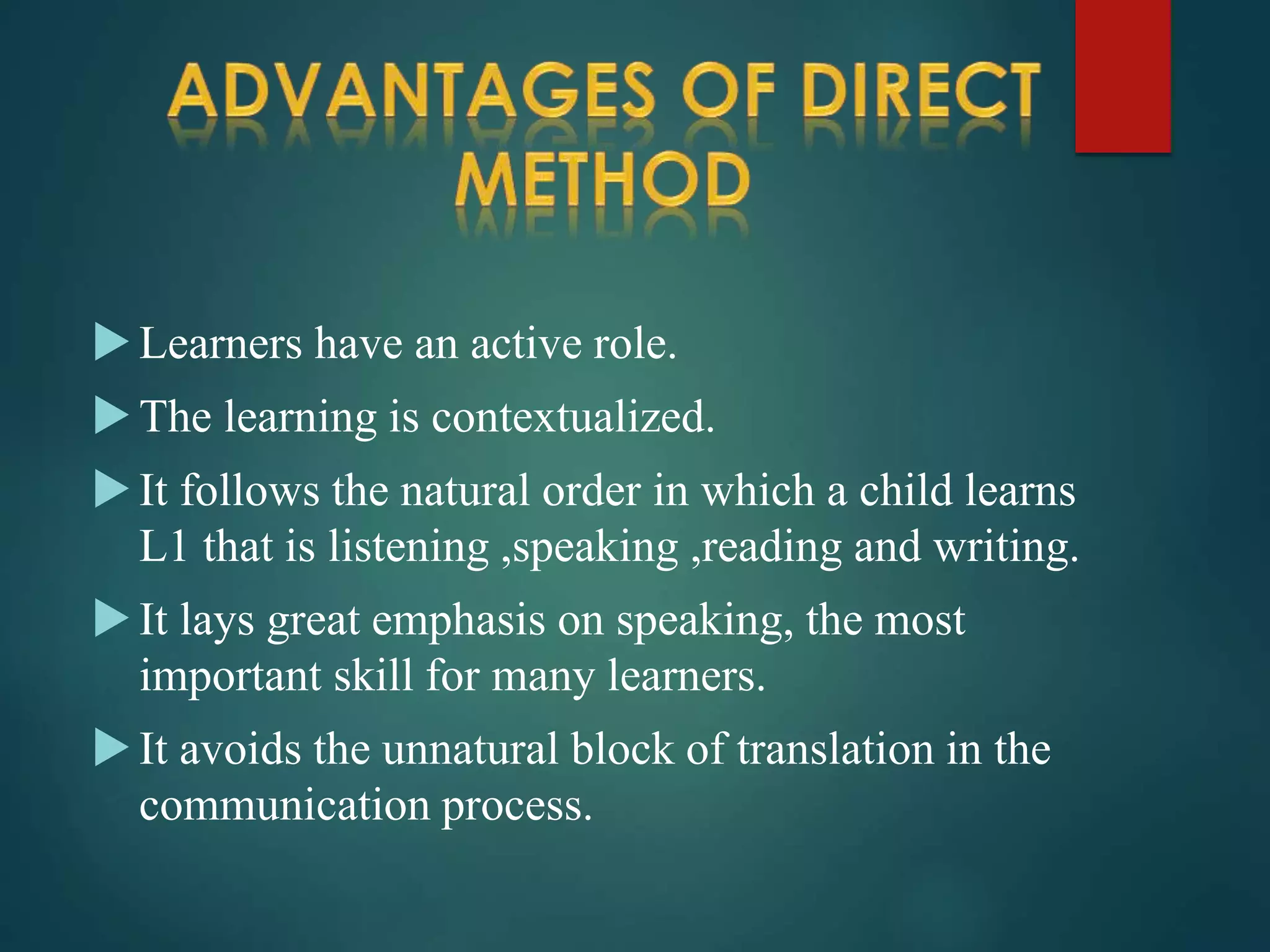 Learners have an active role.
The learning is contextualized.
It follows the natural order in which a child learns
L1 that is listening ,speaking ,reading and writing.
It lays great emphasis on speaking, the most
important skill for many learners.
It avoids the unnatural block of translation in the
communication process.
 