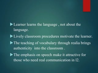 Learner learns the language , not about the
language.
Lively classroom procedures motivate the learner.
The teaching of vocabulary through realia brings
authenticity into the classroom .
The emphasis on speech make it attractive for
those who need real communication in l2.
 