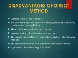  Learning l2 is not like learning l1.
 the child learning l1 has no previous language learning experience ,
but the learner learning l2 does.
 There is little systematic structural practice.
 Learners run the risk of inducing incorrect rules.
 The method can be effectively used only by teachers who are native
speakers.
 The learner is confronted with unstructured situations too soon.
 A great deal of teacher-energy is required.
 