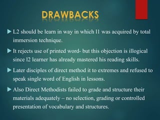  L2 should be learn in way in which l1 was acquired by total
immersion technique.
 It rejects use of printed word- but this objection is illogical
since l2 learner has already mastered his reading skills.
 Later disciples of direct method it to extremes and refused to
speak single word of English in lessons.
 Also Direct Methodists failed to grade and structure their
materials adequately – no selection, grading or controlled
presentation of vocabulary and structures.
 
