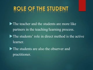 The teacher and the students are more like
partners in the teaching/learning process.
The students’ role in direct method is the active
learner.
The students are also the observer and
practitioner.
 