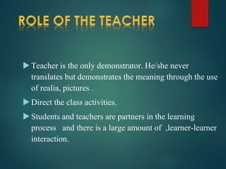 Teacher is the only demonstrator. He/she never
translates but demonstrates the meaning through the use
of realia, pictures .
Direct the class activities.
Students and teachers are partners in the learning
process and there is a large amount of ,learner-learner
interaction.
 