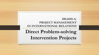 IRL6050-A:
PROJECT MANAGEMENT
IN INTERNATIONAL RELATIONS
Direct Problem-solving
Intervention Projects
 