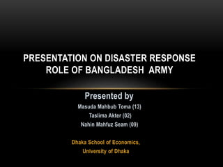 Presented by
Masuda Mahbub Toma (13)
Taslima Akter (02)
Nahin Mahfuz Seam (09)
Dhaka School of Economics,
University of Dhaka
PRESENTATION ON DISASTER RESPONSE
ROLE OF BANGLADESH ARMY
 