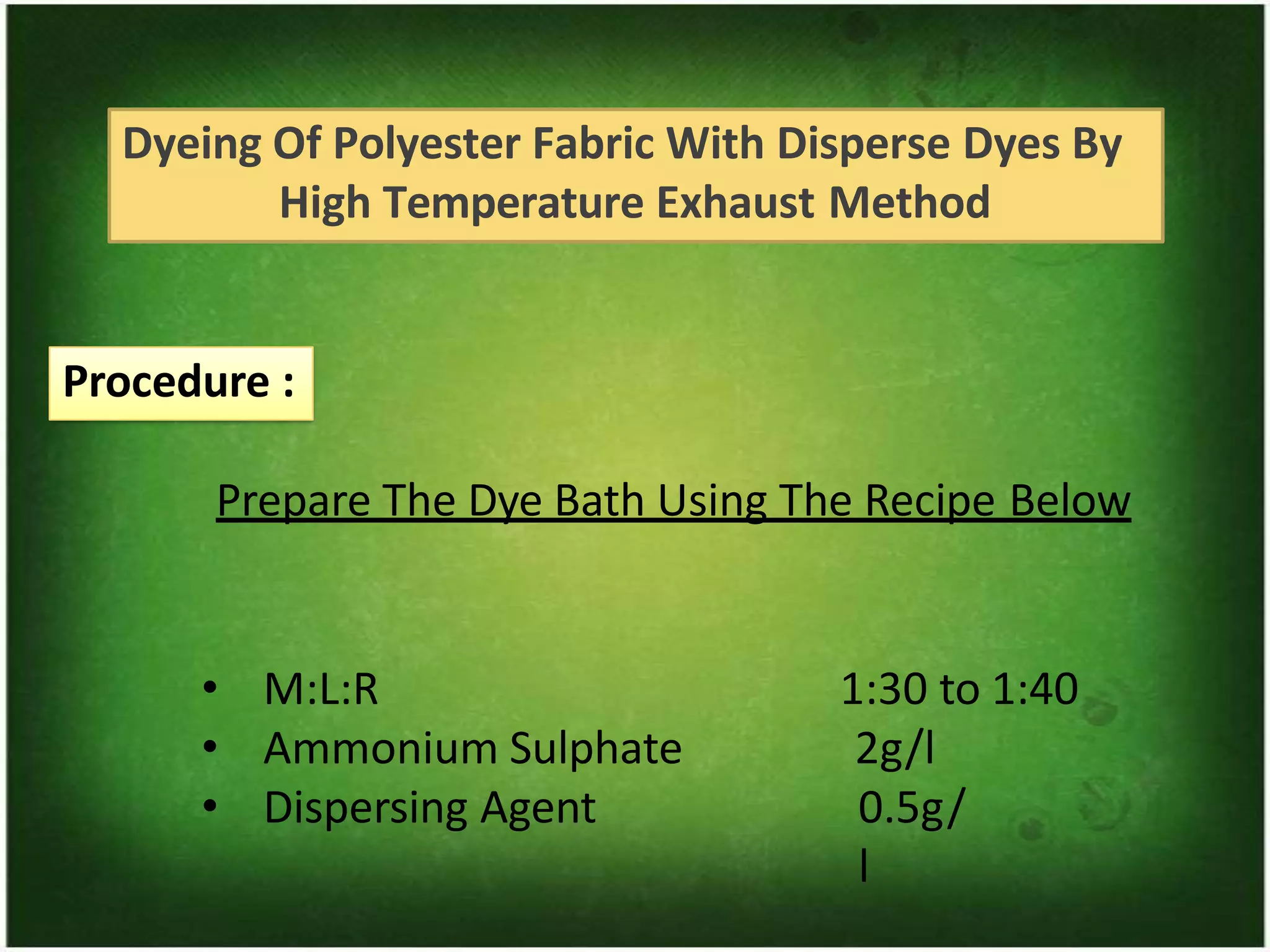 Dyeing Of Polyester Fabric With Disperse Dyes By
High Temperature Exhaust Method
Procedure :
Prepare The Dye Bath Using The Recipe Below
• M:L:R
• Ammonium Sulphate
• Dispersing Agent
1:30 to 1:40
2g/l
0.5g/
l
 