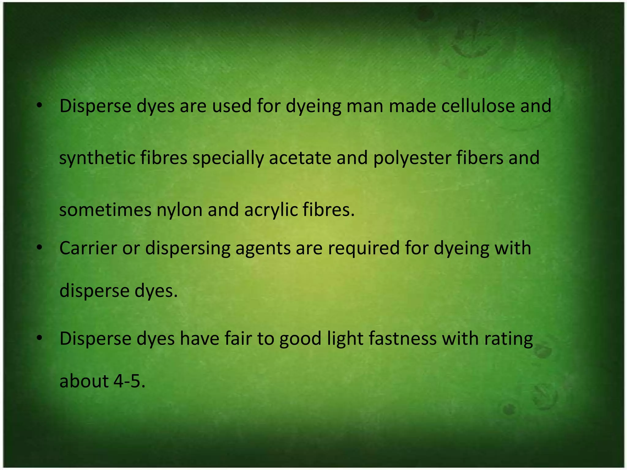• Disperse dyes are used for dyeing man made cellulose and
synthetic fibres specially acetate and polyester fibers and
sometimes nylon and acrylic fibres.
• Carrier or dispersing agents are required for dyeing with
disperse dyes.
• Disperse dyes have fair to good light fastness with rating
about 4-5.
 