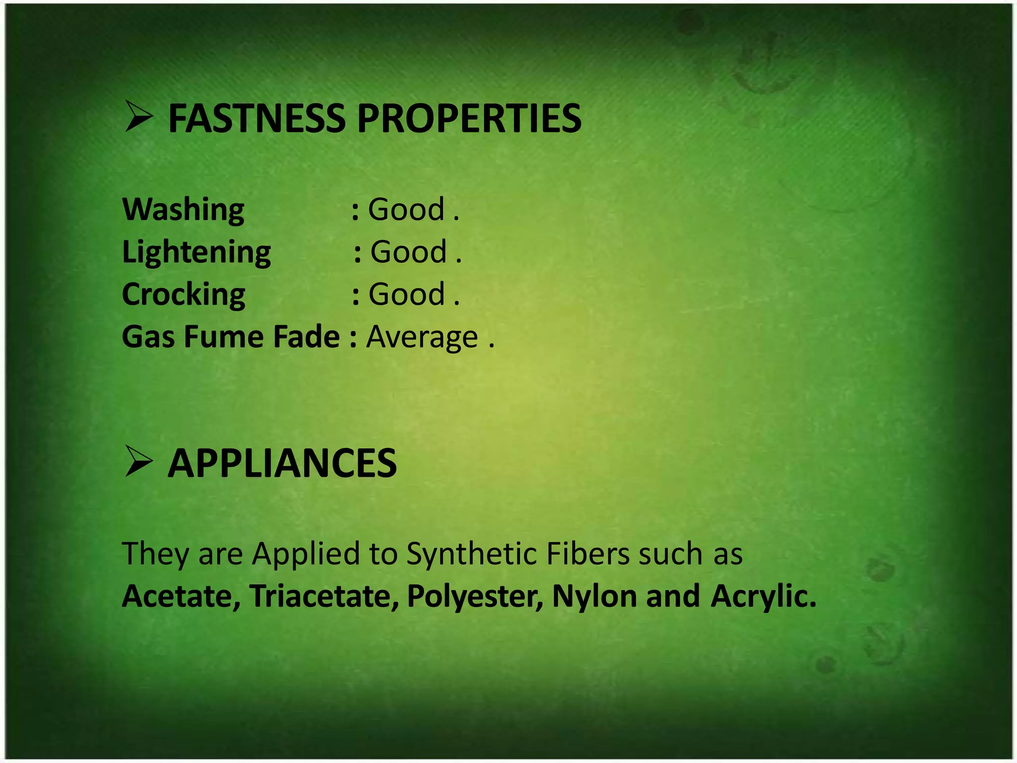 ➢ FASTNESS PROPERTIES
Washing
Lightening
Crocking
: Good .
: Good .
: Good .
Gas Fume Fade : Average .
➢ APPLIANCES
They are Applied to Synthetic Fibers such as
Acetate, Triacetate, Polyester, Nylon and Acrylic.
 