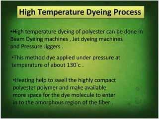 High Temperature Dyeing Process
•High temperature dyeing of polyester can be done in
Beam Dyeing machines , Jet dyeing machines
and Pressure Jiggers .
•This method dye applied under pressure at
temperature of about 130`c .
•Heating help to swell the highly compact
polyester polymer and make available
more space for the dye molecule to enter
in to the amorphous region of the fiber .
 