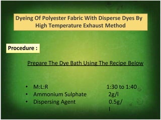 Dyeing Of Polyester Fabric With Disperse Dyes By
High Temperature Exhaust Method
Procedure :
Prepare The Dye Bath Using The Recipe Below
• M:L:R
• Ammonium Sulphate
• Dispersing Agent
1:30 to 1:40
2g/l
0.5g/
l
 