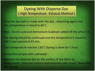 Dyeing With Disperse Dye
( High Temperature Exhaust Method )
• First the dye bath is made with the dye , dispersing agent and
the temperature is raised to 60`C .
• Next , Formic acid and Ammonium-Sulphate added till the pH is 5-6 .
• The dyeing should be continued and the temperature is raised to
130`C over period of 45 min.
• Then temperature reaches 130`C dyeing is done for 1 hour .
• Rinsed the sample with cold water .
• Removal the disperse dye on the surface of the fabric by
using Caustic Soda and Sodium Hydrosulphite and rinsed , Neutralize
the sample.
 