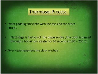 Thermosol Process
• After padding the cloth with the dye and the other
dried .
• Next stage is fixation of the disperse dye , the cloth is passed
through a hot air pin stenter for 60 second at 190 – 210 `C.
• After heat treatment the cloth washed .
 