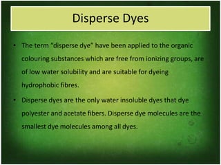 Disperse Dyes
• The term “disperse dye” have been applied to the organic
colouring substances which are free from ionizing groups, are
of low water solubility and are suitable for dyeing
hydrophobic fibres.
• Disperse dyes are the only water insoluble dyes that dye
polyester and acetate fibers. Disperse dye molecules are the
smallest dye molecules among all dyes.
 